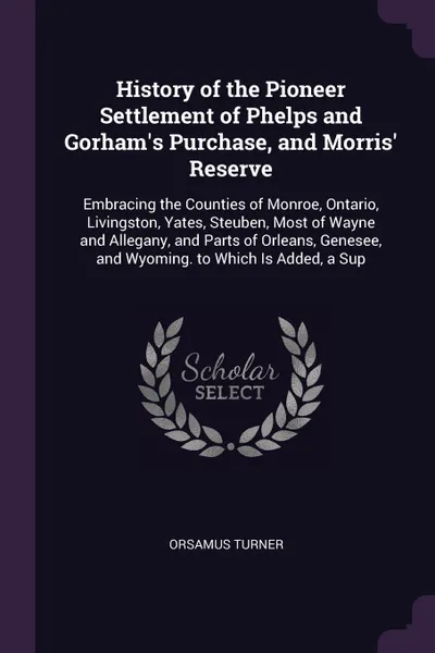 Обложка книги History of the Pioneer Settlement of Phelps and Gorham's Purchase, and Morris' Reserve. Embracing the Counties of Monroe, Ontario, Livingston, Yates, Steuben, Most of Wayne and Allegany, and Parts of Orleans, Genesee, and Wyoming. to Which Is Adde..., Orsamus Turner