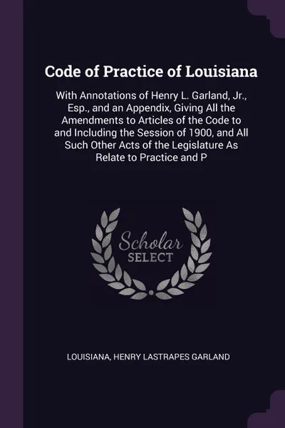 Обложка книги Code of Practice of Louisiana. With Annotations of Henry L. Garland, Jr., Esp., and an Appendix, Giving All the Amendments to Articles of the Code to and Including the Session of 1900, and All Such Other Acts of the Legislature As Relate to Practi..., Louisiana, Henry Lastrapes Garland