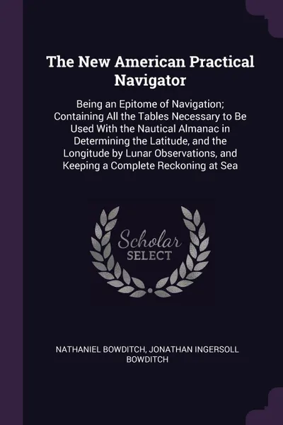 Обложка книги The New American Practical Navigator. Being an Epitome of Navigation; Containing All the Tables Necessary to Be Used With the Nautical Almanac in Determining the Latitude, and the Longitude by Lunar Observations, and Keeping a Complete Reckoning a..., Nathaniel Bowditch, Jonathan Ingersoll Bowditch