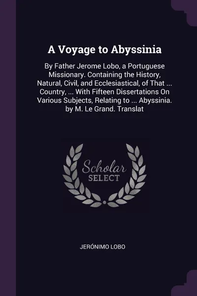 Обложка книги A Voyage to Abyssinia. By Father Jerome Lobo, a Portuguese Missionary. Containing the History, Natural, Civil, and Ecclesiastical, of That ... Country, ... With Fifteen Dissertations On Various Subjects, Relating to ... Abyssinia. by M. Le Grand. ..., Jerónimo Lobo