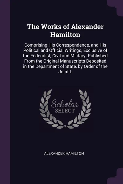 Обложка книги The Works of Alexander Hamilton. Comprising His Correspondence, and His Political and Official Writings, Exclusive of the Federalist, Civil and Military. Published From the Original Manuscripts Deposited in the Department of State, by Order of the..., Alexander Hamilton