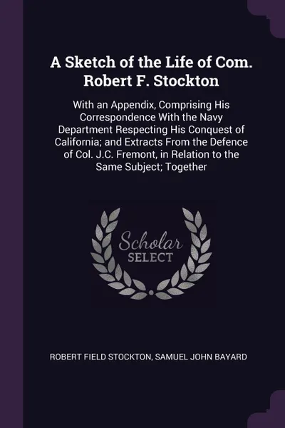 Обложка книги A Sketch of the Life of Com. Robert F. Stockton. With an Appendix, Comprising His Correspondence With the Navy Department Respecting His Conquest of California; and Extracts From the Defence of Col. J.C. Fremont, in Relation to the Same Subject; T..., Robert Field Stockton, Samuel John Bayard