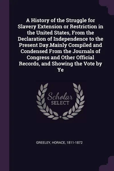 Обложка книги A History of the Struggle for Slavery Extension or Restriction in the United States, From the Declaration of Independence to the Present Day.Mainly Compiled and Condensed From the Journals of Congress and Other Official Records, and Showing the Vo..., Horace Greeley