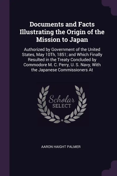 Обложка книги Documents and Facts Illustrating the Origin of the Mission to Japan. Authorized by Government of the United States, May 10Th, 1851; and Which Finally Resulted in the Treaty Concluded by Commodore M. C. Perry, U. S. Navy, With the Japanese Commissi..., Aaron Haight Palmer