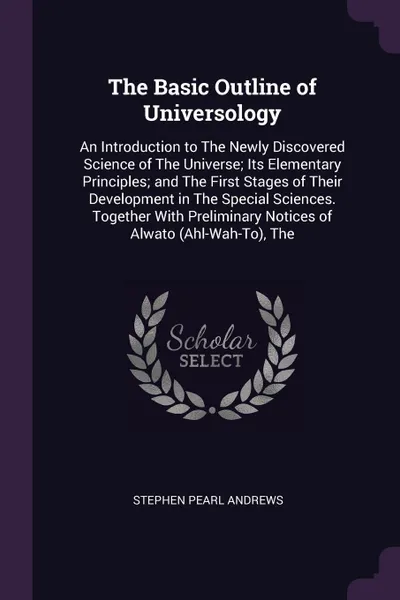 Обложка книги The Basic Outline of Universology. An Introduction to The Newly Discovered Science of The Universe; Its Elementary Principles; and The First Stages of Their Development in The Special Sciences. Together With Preliminary Notices of Alwato (Ahl-Wah-..., Stephen Pearl Andrews