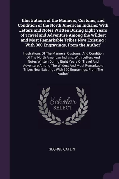 Обложка книги Illustrations of the Manners, Customs, and Condition of the North American Indians. With Letters and Notes Written During Eight Years of Travel and Adventure Among the Wildest and Most Remarkable Tribes Now Existing ; With 360 Engravings, From the..., George Catlin