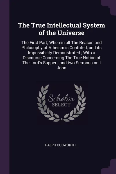 Обложка книги The True Intellectual System of the Universe. The First Part; Wherein all The Reason and Philosophy of Atheism is Confuted, and its Impossibility Demonstrated ; With a Discourse Concerning The True Notion of The Lord's Supper ; and two Sermons on ..., Ralph Cudworth
