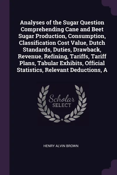 Обложка книги Analyses of the Sugar Question Comprehending Cane and Beet Sugar Production, Consumption, Classification Cost Value, Dutch Standards, Duties, Drawback, Revenue, Refining, Tariffs, Tariff Plans, Tabular Exhibits, Official Statistics, Relevant Deduc..., Henry Alvin Brown