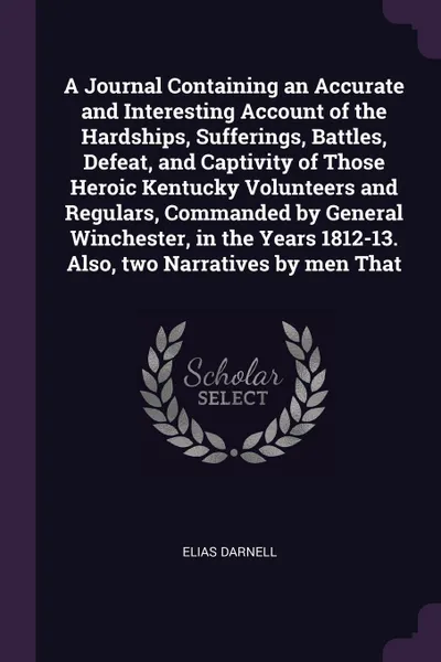 Обложка книги A Journal Containing an Accurate and Interesting Account of the Hardships, Sufferings, Battles, Defeat, and Captivity of Those Heroic Kentucky Volunteers and Regulars, Commanded by General Winchester, in the Years 1812-13. Also, two Narratives by ..., Elias Darnell