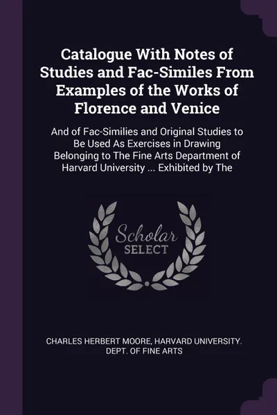 Обложка книги Catalogue With Notes of Studies and Fac-Similes From Examples of the Works of Florence and Venice. And of Fac-Similies and Original Studies to Be Used As Exercises in Drawing Belonging to The Fine Arts Department of Harvard University ... Exhibite..., Charles Herbert Moore