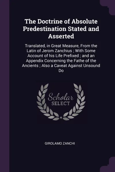 Обложка книги The Doctrine of Absolute Predestination Stated and Asserted. Translated, in Great Measure, From the Latin of Jerom Zanchius ; With Some Account of his Life Prefixed ; and an Appendix Concerning the Fathe of the Ancients ; Also a Caveat Against Uns..., Girolamo Zanchi