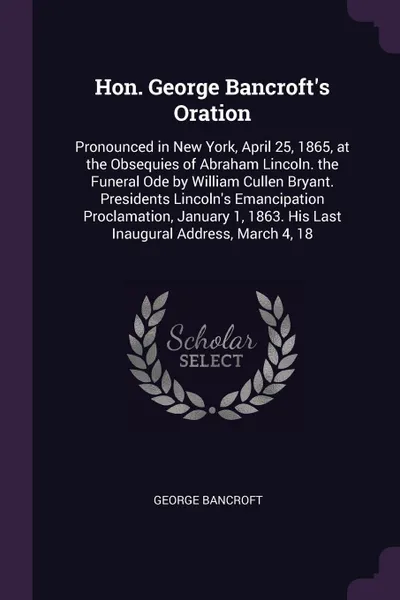 Обложка книги Hon. George Bancroft's Oration. Pronounced in New York, April 25, 1865, at the Obsequies of Abraham Lincoln. the Funeral Ode by William Cullen Bryant. Presidents Lincoln's Emancipation Proclamation, January 1, 1863. His Last Inaugural Address, Mar..., George Bancroft