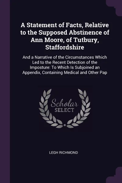 Обложка книги A Statement of Facts, Relative to the Supposed Abstinence of Ann Moore, of Tutbury, Staffordshire. And a Narrative of the Circumstances Which Led to the Recent Detection of the Imposture: To Which Is Subjoined an Appendix, Containing Medical and O..., Legh Richmond