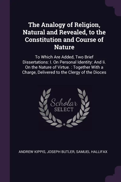 Обложка книги The Analogy of Religion, Natural and Revealed, to the Constitution and Course of Nature. To Which Are Added, Two Brief Dissertations: I. On Personal Identity: And Ii. On the Nature of Virtue. : Together With a Charge, Delivered to the Clergy of th..., Andrew Kippis, Joseph Butler, Samuel Hallifax