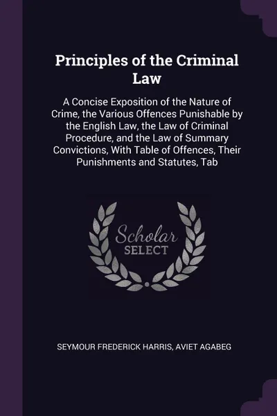 Обложка книги Principles of the Criminal Law. A Concise Exposition of the Nature of Crime, the Various Offences Punishable by the English Law, the Law of Criminal Procedure, and the Law of Summary Convictions, With Table of Offences, Their Punishments and Statu..., Seymour Frederick Harris, Aviet Agabeg