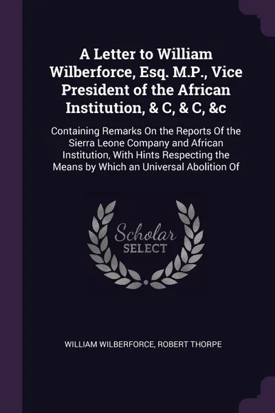 Обложка книги A Letter to William Wilberforce, Esq. M.P., Vice President of the African Institution, & C, & C, &c. Containing Remarks On the Reports Of the Sierra Leone Company and African Institution, With Hints Respecting the Means by Which an Universal Aboli..., William Wilberforce, Robert Thorpe