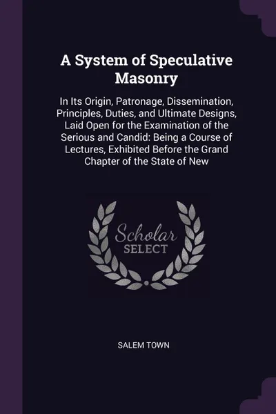 Обложка книги A System of Speculative Masonry. In Its Origin, Patronage, Dissemination, Principles, Duties, and Ultimate Designs, Laid Open for the Examination of the Serious and Candid: Being a Course of Lectures, Exhibited Before the Grand Chapter of the Stat..., Salem Town