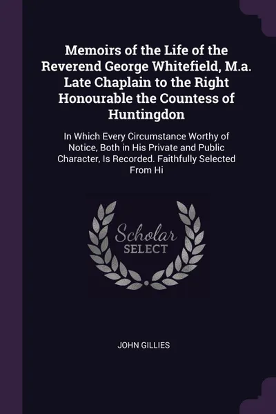 Обложка книги Memoirs of the Life of the Reverend George Whitefield, M.a. Late Chaplain to the Right Honourable the Countess of Huntingdon. In Which Every Circumstance Worthy of Notice, Both in His Private and Public Character, Is Recorded. Faithfully Selected ..., John Gillies