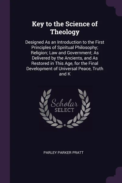 Обложка книги Key to the Science of Theology. Designed As an Introduction to the First Principles of Spiritual Philosophy; Religion; Law and Government; As Delivered by the Ancients, and As Restored in This Age, for the Final Development of Universal Peace, Tru..., Parley Parker Pratt