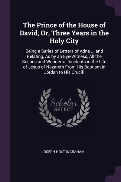 Обложка книги The Prince of the House of David, Or, Three Years in the Holy City. Being a Series of Letters of Adna ... and Relating, As by an Eye-Witness, All the Scenes and Wonderful Incidents in the Life of Jesus of Nazareth From His Baptism in Jordan to His..., Joseph Holt Ingraham