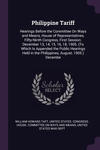 Обложка книги Philippine Tariff. Hearings Before the Committee On Ways and Means, House of Representatives, Fifty-Ninth Congress, First Session. December 13, 14, 15, 16, 18, 1905. (To Which Is Appended the Public Hearings Held in the Philippines, August, 1905.)..., William Howard Taft