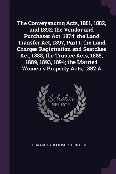 Обложка книги The Conveyancing Acts, 1881, 1882, and 1892; the Vendor and Purchaser Act, 1874; the Land Transfer Act, 1897, Part I; the Land Charges Registration and Searches Act, 1888; the Trustee Acts, 1888, 1889, 1893, 1894; the Married Women's Property Acts..., Edward Parker Wolstenholme