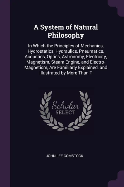 Обложка книги A System of Natural Philosophy. In Which the Principles of Mechanics, Hydrostatics, Hydraulics, Pneumatics, Acoustics, Optics, Astronomy, Electricity, Magnetism, Steam Engine, and Electro-Magnetism, Are Familiarly Explained, and Illustrated by Mor..., John Lee Comstock