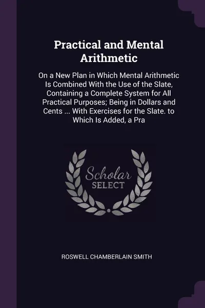 Обложка книги Practical and Mental Arithmetic. On a New Plan in Which Mental Arithmetic Is Combined With the Use of the Slate, Containing a Complete System for All Practical Purposes; Being in Dollars and Cents ... With Exercises for the Slate. to Which Is Adde..., Roswell Chamberlain Smith