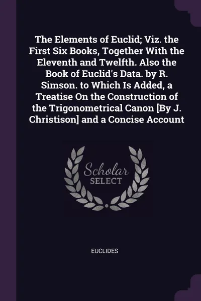 Обложка книги The Elements of Euclid; Viz. the First Six Books, Together With the Eleventh and Twelfth. Also the Book of Euclid's Data. by R. Simson. to Which Is Added, a Treatise On the Construction of the Trigonometrical Canon .By J. Christison. and a Concise..., Euclides