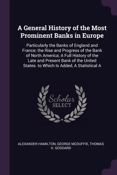 Обложка книги A General History of the Most Prominent Banks in Europe. Particularly the Banks of England and France; the Rise and Progress of the Bank of North America; A Full History of the Late and Present Bank of the United States. to Which Is Added, A Stati..., Alexander Hamilton, George McDuffie, Thomas H. Goddard