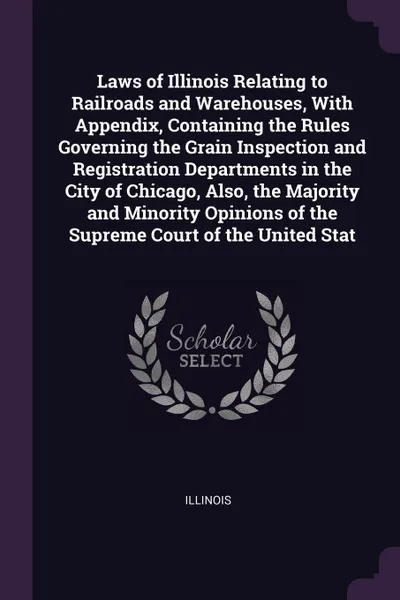 Обложка книги Laws of Illinois Relating to Railroads and Warehouses, With Appendix, Containing the Rules Governing the Grain Inspection and Registration Departments in the City of Chicago, Also, the Majority and Minority Opinions of the Supreme Court of the Uni..., Illinois