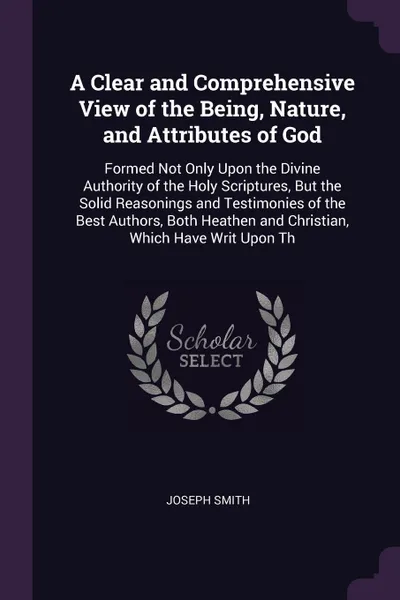 Обложка книги A Clear and Comprehensive View of the Being, Nature, and Attributes of God. Formed Not Only Upon the Divine Authority of the Holy Scriptures, But the Solid Reasonings and Testimonies of the Best Authors, Both Heathen and Christian, Which Have Writ..., Joseph Smith