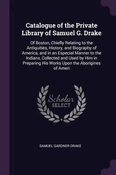 Обложка книги Catalogue of the Private Library of Samuel G. Drake. Of Boston, Chiefly Relating to the Antiquities, History, and Biography of America, and in an Especial Manner to the Indians, Collected and Used by Him in Preparing His Works Upon the Aborigines ..., Samuel Gardner Drake