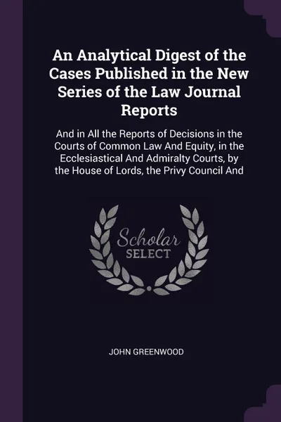 Обложка книги An Analytical Digest of the Cases Published in the New Series of the Law Journal Reports. And in All the Reports of Decisions in the Courts of Common Law And Equity, in the Ecclesiastical And Admiralty Courts, by the House of Lords, the Privy Coun..., John Greenwood