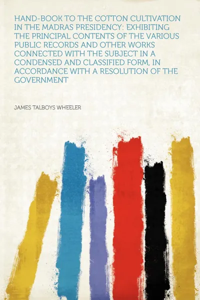 Обложка книги Hand-book to the Cotton Cultivation in the Madras Presidency. Exhibiting the Principal Contents of the Various Public Records and Other Works Connected With the Subject in a Condensed and Classified Form, in Accordance With a Resolution of the Gov..., James Talboys Wheeler