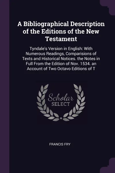 Обложка книги A Bibliographical Description of the Editions of the New Testament. Tyndale's Version in English: With Numerous Readings, Comparisions of Texts and Historical Notices. the Notes in Full From the Edition of Nov. 1534. an Account of Two Octavo Editi..., Francis Fry
