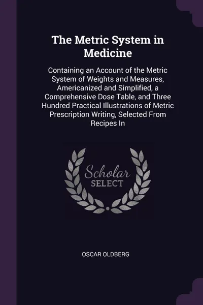 Обложка книги The Metric System in Medicine. Containing an Account of the Metric System of Weights and Measures, Americanized and Simplified, a Comprehensive Dose Table, and Three Hundred Practical Illustrations of Metric Prescription Writing, Selected From Rec..., Oscar Oldberg