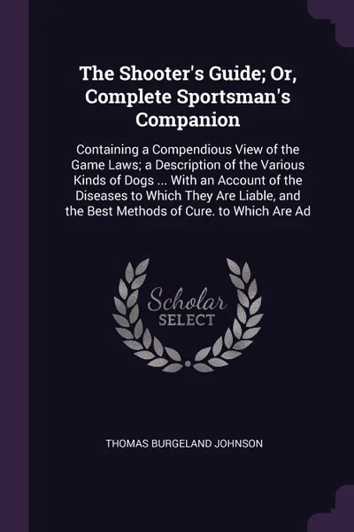 Обложка книги The Shooter's Guide; Or, Complete Sportsman's Companion. Containing a Compendious View of the Game Laws; a Description of the Various Kinds of Dogs ... With an Account of the Diseases to Which They Are Liable, and the Best Methods of Cure. to Whic..., Thomas Burgeland Johnson