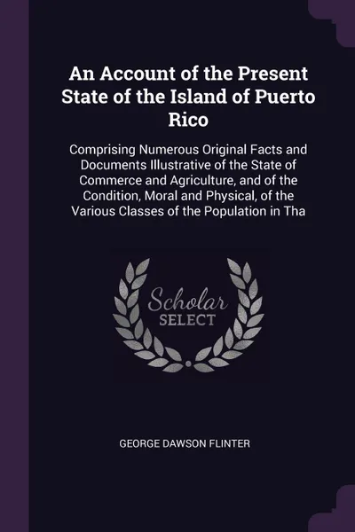 Обложка книги An Account of the Present State of the Island of Puerto Rico. Comprising Numerous Original Facts and Documents Illustrative of the State of Commerce and Agriculture, and of the Condition, Moral and Physical, of the Various Classes of the Populatio..., George Dawson Flinter