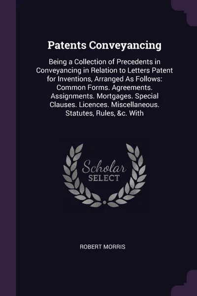 Обложка книги Patents Conveyancing. Being a Collection of Precedents in Conveyancing in Relation to Letters Patent for Inventions, Arranged As Follows: Common Forms. Agreements. Assignments. Mortgages. Special Clauses. Licences. Miscellaneous. Statutes, Rules, ..., Robert Morris