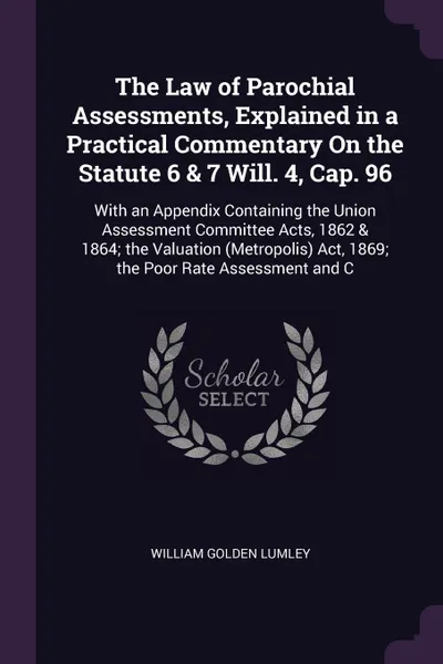 Обложка книги The Law of Parochial Assessments, Explained in a Practical Commentary On the Statute 6 & 7 Will. 4, Cap. 96. With an Appendix Containing the Union Assessment Committee Acts, 1862 & 1864; the Valuation (Metropolis) Act, 1869; the Poor Rate Assessme..., William Golden Lumley