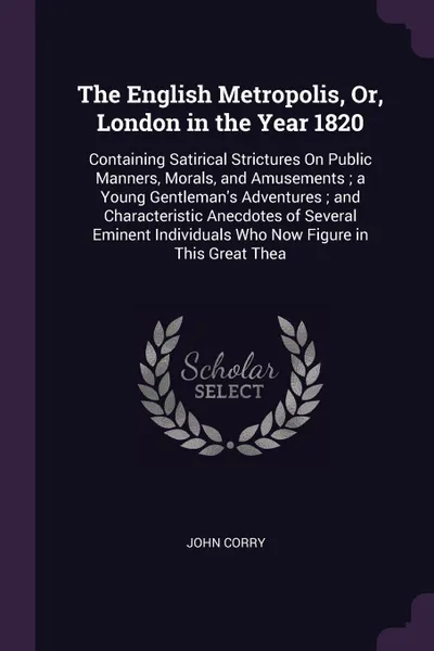 Обложка книги The English Metropolis, Or, London in the Year 1820. Containing Satirical Strictures On Public Manners, Morals, and Amusements ; a Young Gentleman's Adventures ; and Characteristic Anecdotes of Several Eminent Individuals Who Now Figure in This Gr..., John Corry