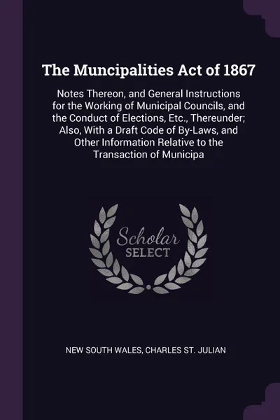 Обложка книги The Muncipalities Act of 1867. Notes Thereon, and General Instructions for the Working of Municipal Councils, and the Conduct of Elections, Etc., Thereunder; Also, With a Draft Code of By-Laws, and Other Information Relative to the Transaction of ..., New South Wales, Charles St. Julian