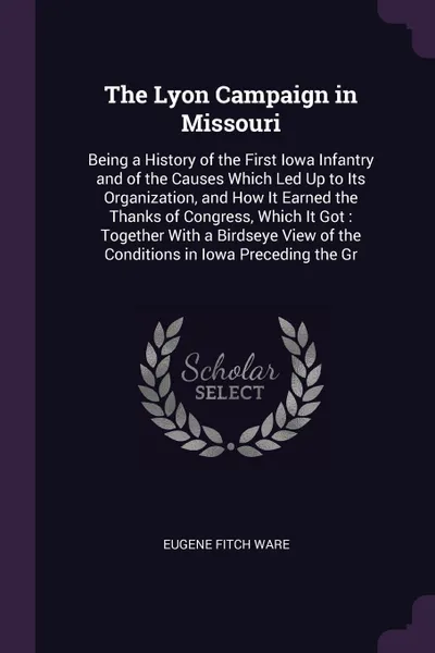 Обложка книги The Lyon Campaign in Missouri. Being a History of the First Iowa Infantry and of the Causes Which Led Up to Its Organization, and How It Earned the Thanks of Congress, Which It Got : Together With a Birdseye View of the Conditions in Iowa Precedin..., Eugene Fitch Ware