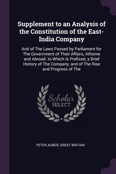 Обложка книги Supplement to an Analysis of the Constitution of the East-India Company. And of The Laws Passed by Parliament for The Government of Their Affairs, Athome and Abroad. to Which Is Prefixed, a Brief History of The Company, and of The Rise and Progres..., Peter Auber, Great Britain