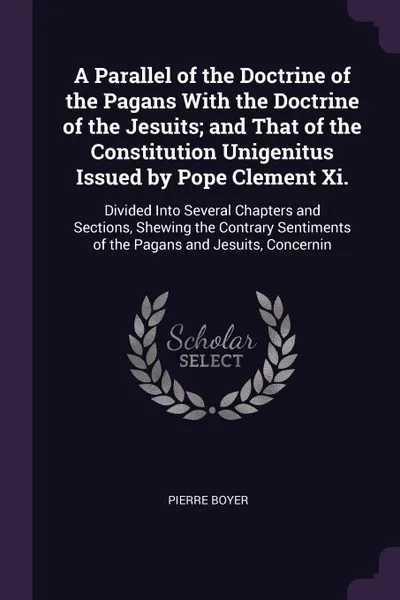 Обложка книги A Parallel of the Doctrine of the Pagans With the Doctrine of the Jesuits; and That of the Constitution Unigenitus Issued by Pope Clement Xi. Divided Into Several Chapters and Sections, Shewing the Contrary Sentiments of the Pagans and Jesuits, Co..., Pierre Boyer