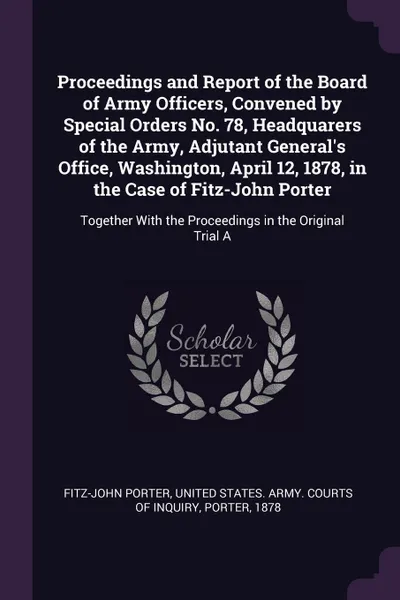 Обложка книги Proceedings and Report of the Board of Army Officers, Convened by Special Orders No. 78, Headquarers of the Army, Adjutant General's Office, Washington, April 12, 1878, in the Case of Fitz-John Porter. Together With the Proceedings in the Original..., Fitz-John Porter