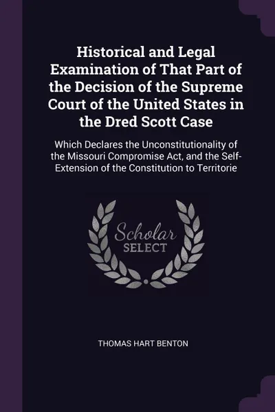 Обложка книги Historical and Legal Examination of That Part of the Decision of the Supreme Court of the United States in the Dred Scott Case. Which Declares the Unconstitutionality of the Missouri Compromise Act, and the Self-Extension of the Constitution to Te..., Thomas Hart Benton