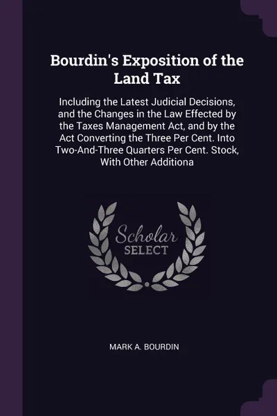 Обложка книги Bourdin's Exposition of the Land Tax. Including the Latest Judicial Decisions, and the Changes in the Law Effected by the Taxes Management Act, and by the Act Converting the Three Per Cent. Into Two-And-Three Quarters Per Cent. Stock, With Other A..., Mark A. Bourdin