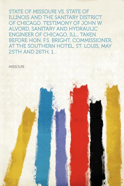 Обложка книги State of Missouri Vs. State of Illinois and the Sanitary District of Chicago. Testimony of John W. Alvord, Sanitary and Hydraulic Engineer of Chicago, Ill., Taken Before Hon. F.S. Bright, Commissioner, at the Southern Hotel, St. Louis, May 25th an..., Missouri